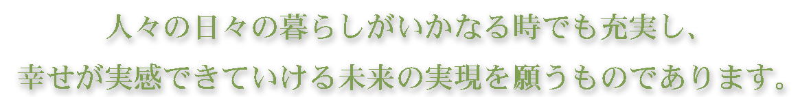 人々の日々の暮らしがいかなる状況のときでも充実し、幸せが実感できていける未来の実現を願うものであります.