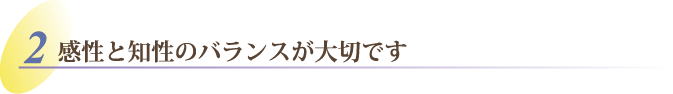 感性と知性のバランスが大切です